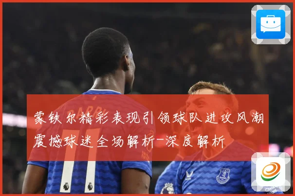 蒙铁尔精彩表现引领球队进攻风潮震撼球迷全场解析-深度解析