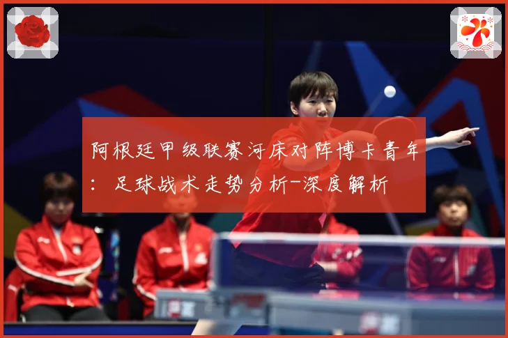 阿根廷甲级联赛河床对阵博卡青年：足球战术走势分析-深度解析