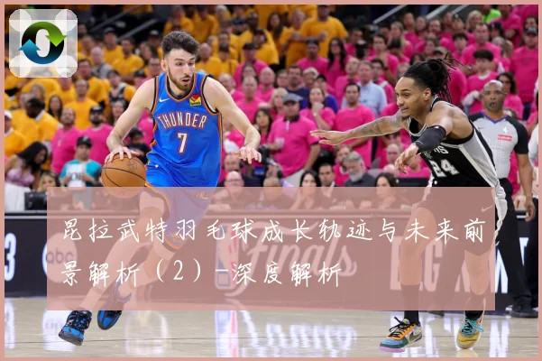 昆拉武特羽毛球成长轨迹与未来前景解析（2）-深度解析