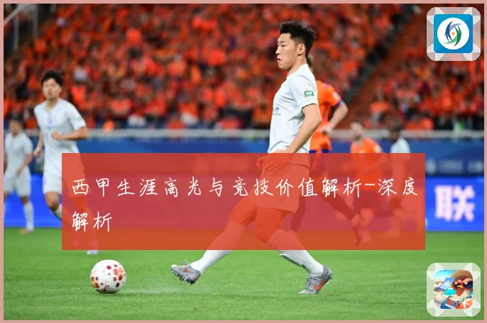 西甲生涯高光与竞技价值解析-深度解析