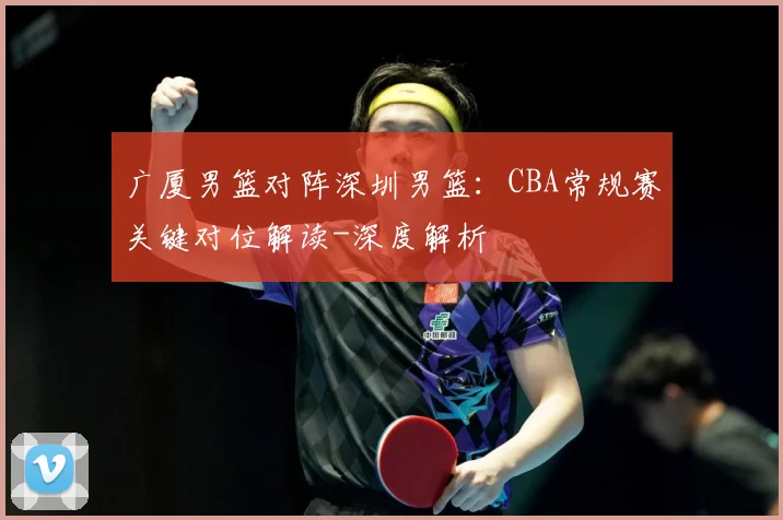 广厦男篮对阵深圳男篮：CBA常规赛关键对位解读-深度解析