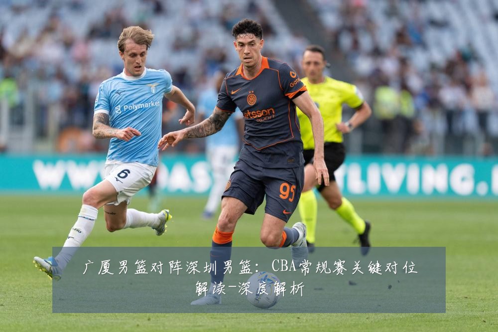 广厦男篮对阵深圳男篮:CBA常规赛关键对位解读-深度解析