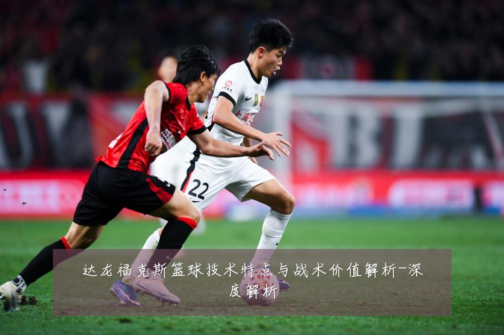 达龙福克斯篮球技术特点与战术价值解析-深度解析