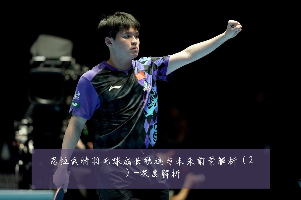 昆拉武特羽毛球成长轨迹与未来前景解析(2)-深度解析