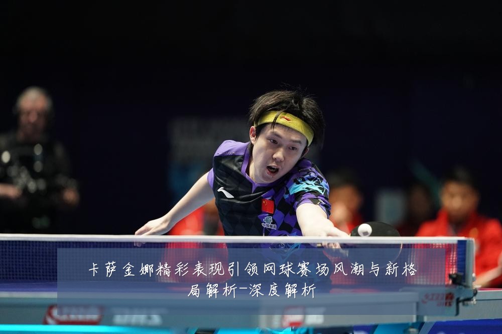 卡萨金娜精彩表现引领网球赛场风潮与新格局解析-深度解析